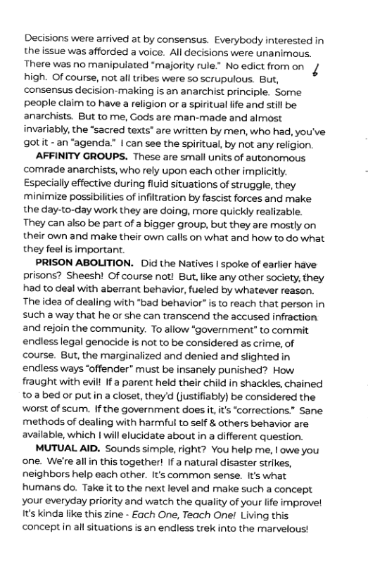 Decisions were arrived at by consensus. Everybody interested in the issue was afforded a voice. All decisions were unanimous. There was no manipulated “majority rule” No edict fromon high. Of course, not all tribes were so scrupulous. But, consensus decision-making is an anarchist principle. Some people claim to have a religion or a spiritual life and still be. anarchists. But to me, Gods are man-made and almost invariably, the “sacred texts" are written by men, who had, you’ve gotit -an “agenda” | can see the spiritual, by not any religion.  AFFINITY GROUPS. These are small units of autonomous comrade anarchists, who rely upon each other implicitly. Especially effective during fluid situations of struggle, they minimize possibilities of infiltration by fascist forces and make the day-to-day work they are doing, more quickly realizable. They can also be part of a bigger group, but they are mostly on their own and make their own calls on what and how to do what they feel is important.  PRISON ABOLITION. Did the Natives | spoke of earlier have prisons? Sheesh! Of course not! But, like any other society, they had to deal with aberrant behavior, fueled by whatever reason. The idea of dealing with "bad behavior” is to reach that person in such a way that he or she can transcend the accused infraction and rejoin the community. To allow “government” to commit endless legal genocide is not to be considered as crime, of course. But, the marginalized and denied and slighted in endless ways ‘offender” must be insanely punished? How fraught with evill If a parent held their child in shackles, chained to abed or putin a closet, theyd (justifiably) be considered the worst of scum. If the government does it,it’s “corrections.” Sane. methods of dealing with harmful to self & others behavior are available, which | will elucidate about in a different question.  MUTUAL AID. Sounds simple, right? You help me, | owe you one. We’re allin this together! If a natural disaster strikes, neighbors help each other. It’s common sense. It’s what humans do. Take it to the next level and make such a concept your everyday priority and watch the quality of your life improvel It’s kinda like this zine - Each One, Teach One Living this concept in all situations is an endiless trek into the marvelous!  